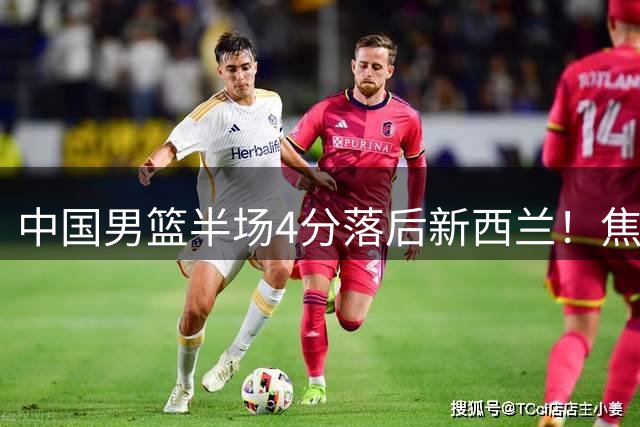 中国男篮半场4分落后新西兰！焦泊乔砍8+3，胡明轩立大功，廖三宁7分