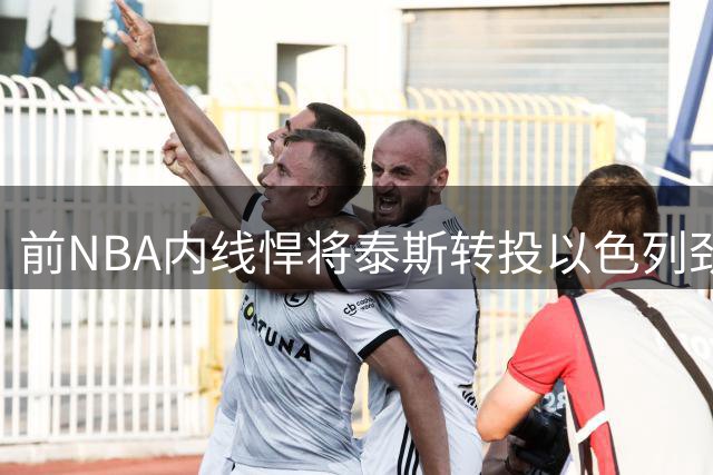 前NBA内线悍将泰斯转投以色列劲旅 因法甲豪门沟通不畅改换门庭