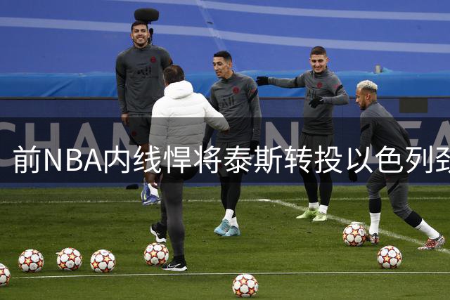 前NBA内线悍将泰斯转投以色列劲旅 因法甲豪门沟通不畅改换门庭