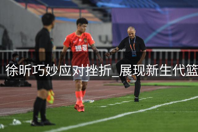 徐昕巧妙应对挫折 展现新生代篮球运动员的智慧与隐忍
