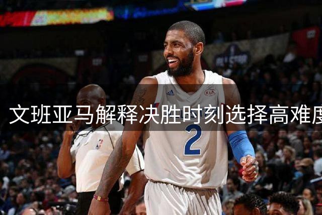 文班亚马解释决胜时刻选择高难度出手的原因
