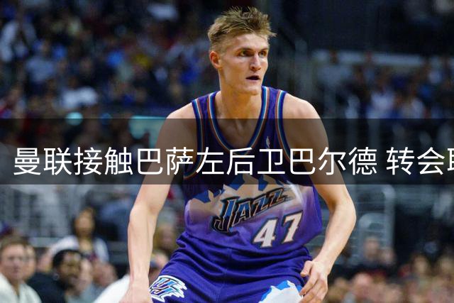 曼联接触巴萨左后卫巴尔德 转会取决于巴萨态度