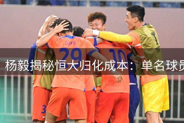 杨毅揭秘恒大归化成本：单名球员入籍费高达八千万欧