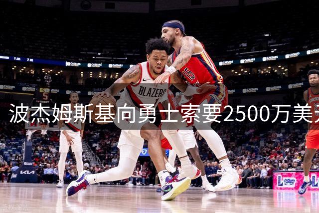波杰姆斯基向勇士索要2500万美元年薪 远超球队预期