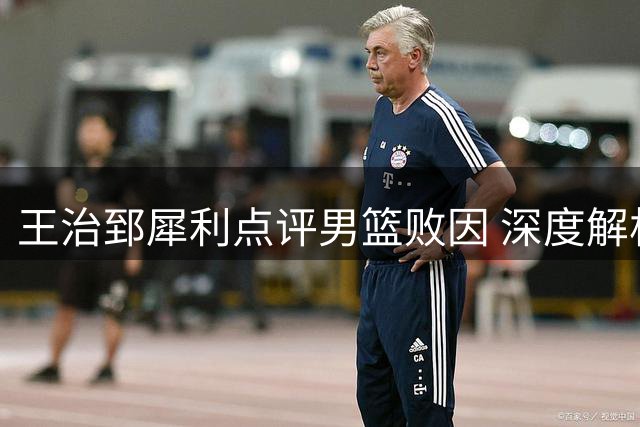 王治郅犀利点评男篮败因 深度解析对阵新西兰暴露致命短板