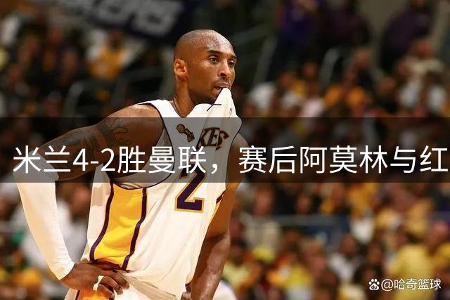 米兰4-2胜曼联，赛后阿莫林与红魔球员畅谈